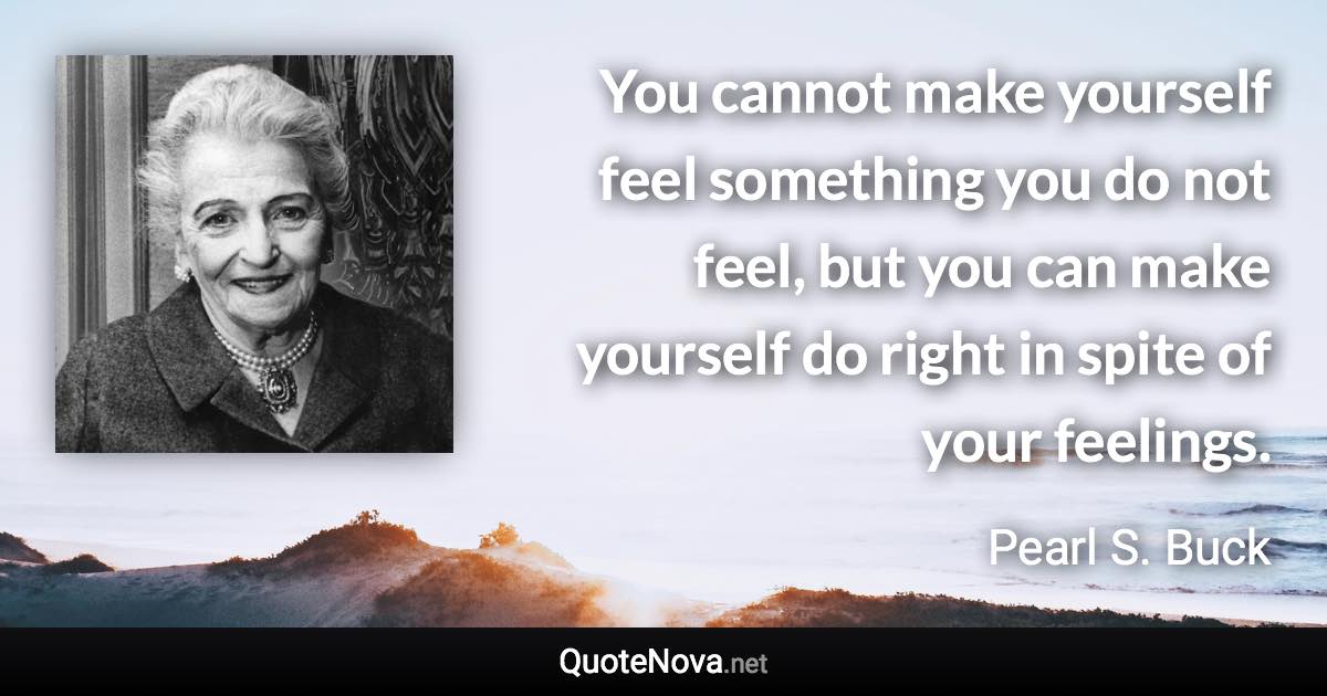 You cannot make yourself feel something you do not feel, but you can make yourself do right in spite of your feelings. - Pearl S. Buck quote