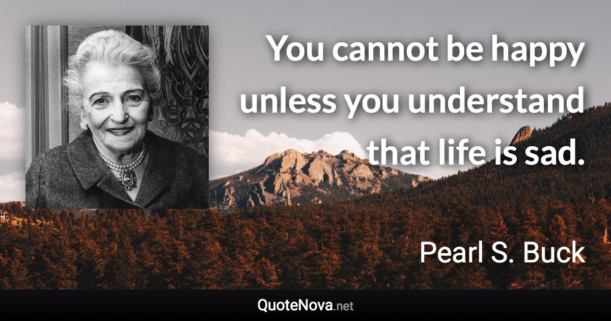 You cannot be happy unless you understand that life is sad. - Pearl S. Buck quote