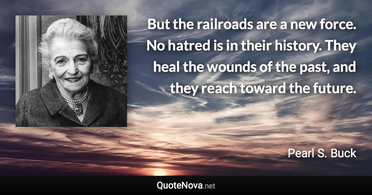 But the railroads are a new force. No hatred is in their history. They heal the wounds of the past, and they reach toward the future. - Pearl S. Buck quote