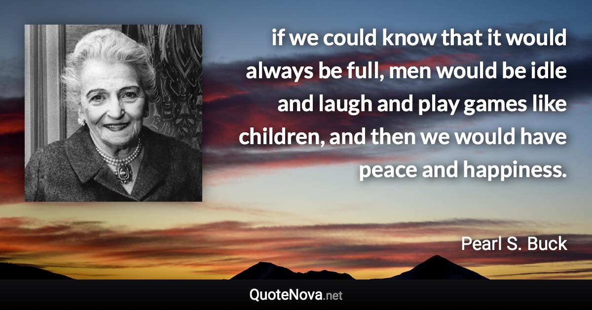 if we could know that it would always be full, men would be idle and laugh and play games like children, and then we would have peace and happiness. - Pearl S. Buck quote