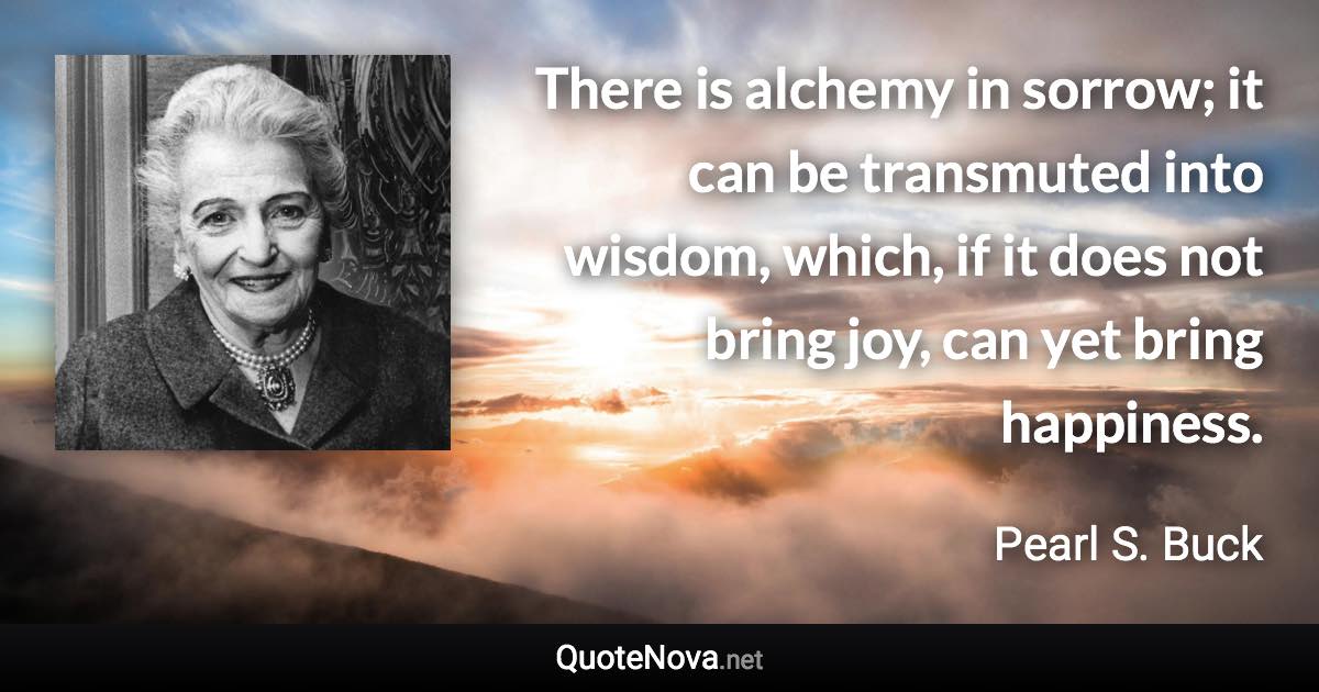 There is alchemy in sorrow; it can be transmuted into wisdom, which, if it does not bring joy, can yet bring happiness. - Pearl S. Buck quote