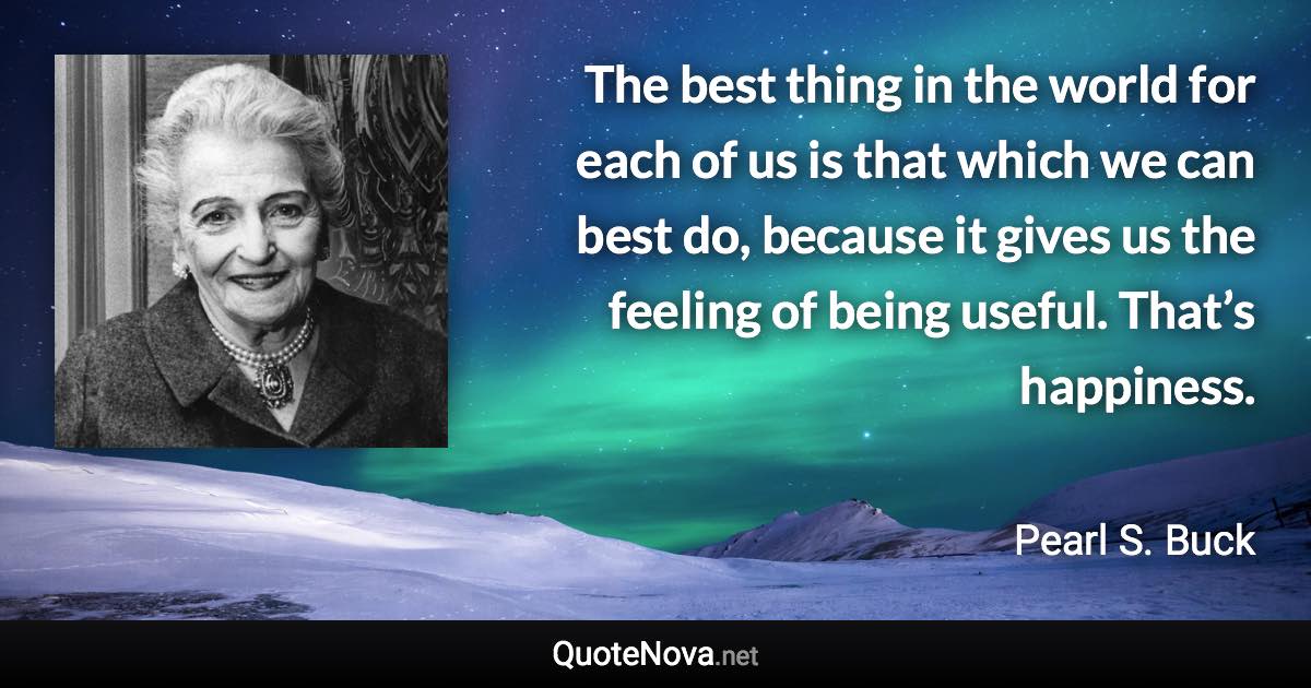 The best thing in the world for each of us is that which we can best do, because it gives us the feeling of being useful. That’s happiness. - Pearl S. Buck quote
