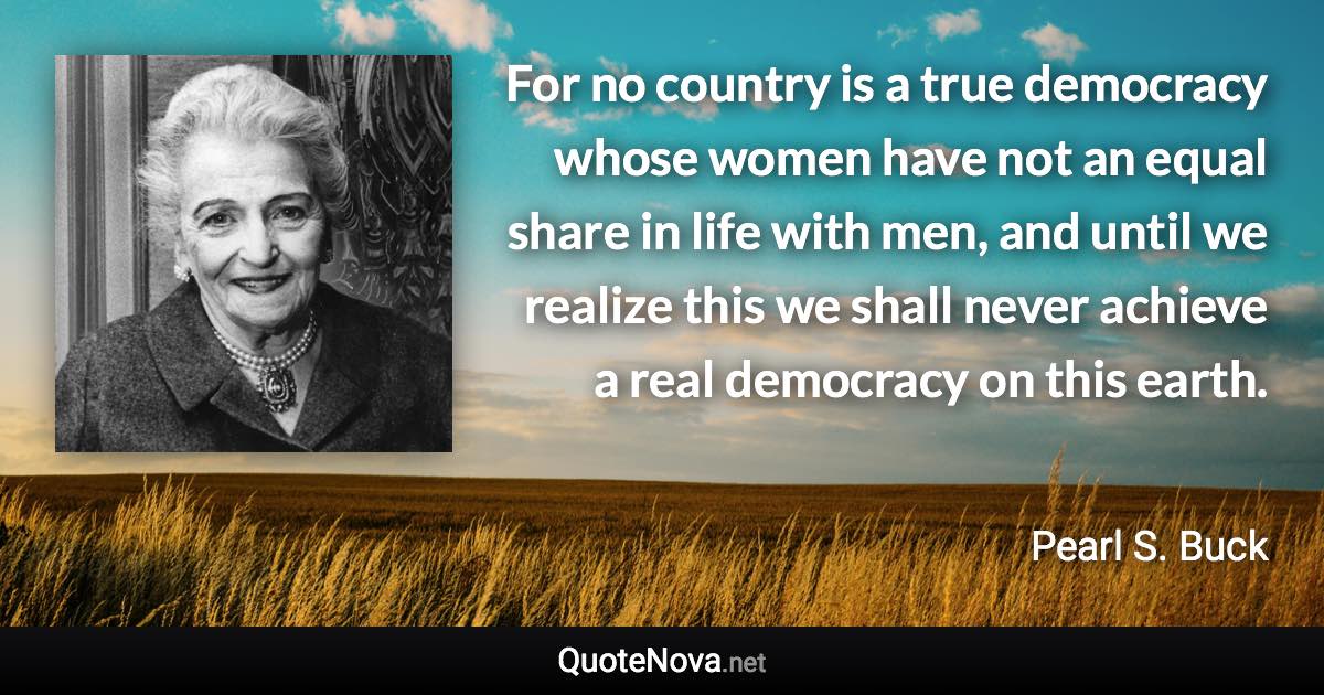 For no country is a true democracy whose women have not an equal share in life with men, and until we realize this we shall never achieve a real democracy on this earth. - Pearl S. Buck quote