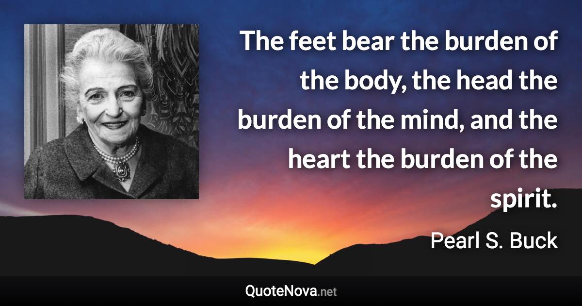 The feet bear the burden of the body, the head the burden of the mind, and the heart the burden of the spirit. - Pearl S. Buck quote