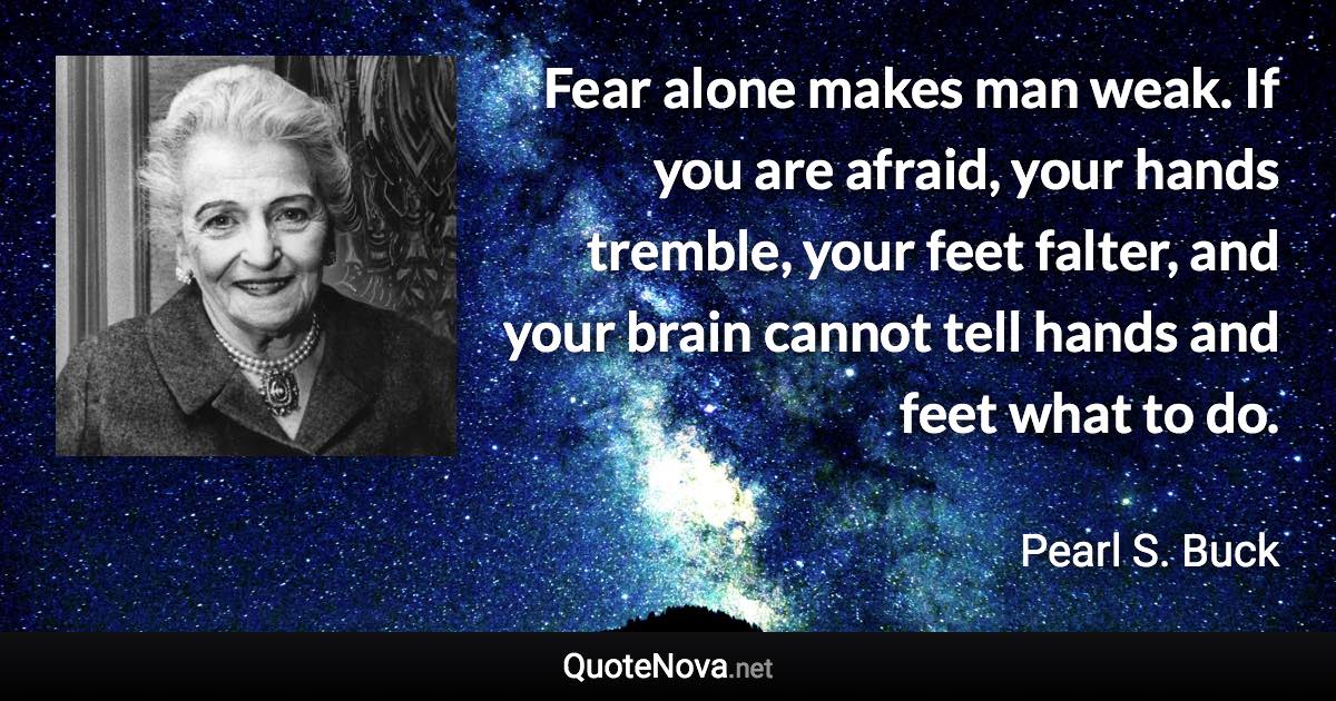 Fear alone makes man weak. If you are afraid, your hands tremble, your feet falter, and your brain cannot tell hands and feet what to do. - Pearl S. Buck quote