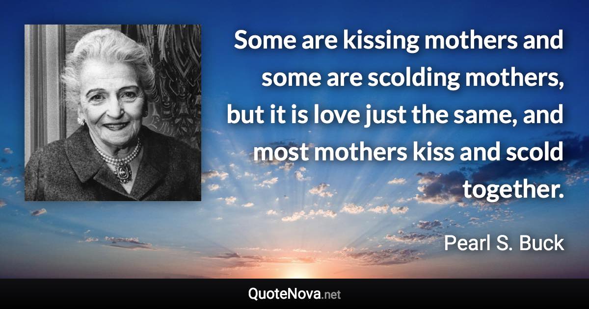 Some are kissing mothers and some are scolding mothers, but it is love just the same, and most mothers kiss and scold together. - Pearl S. Buck quote