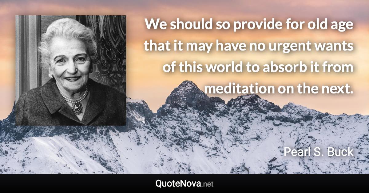 We should so provide for old age that it may have no urgent wants of this world to absorb it from meditation on the next. - Pearl S. Buck quote