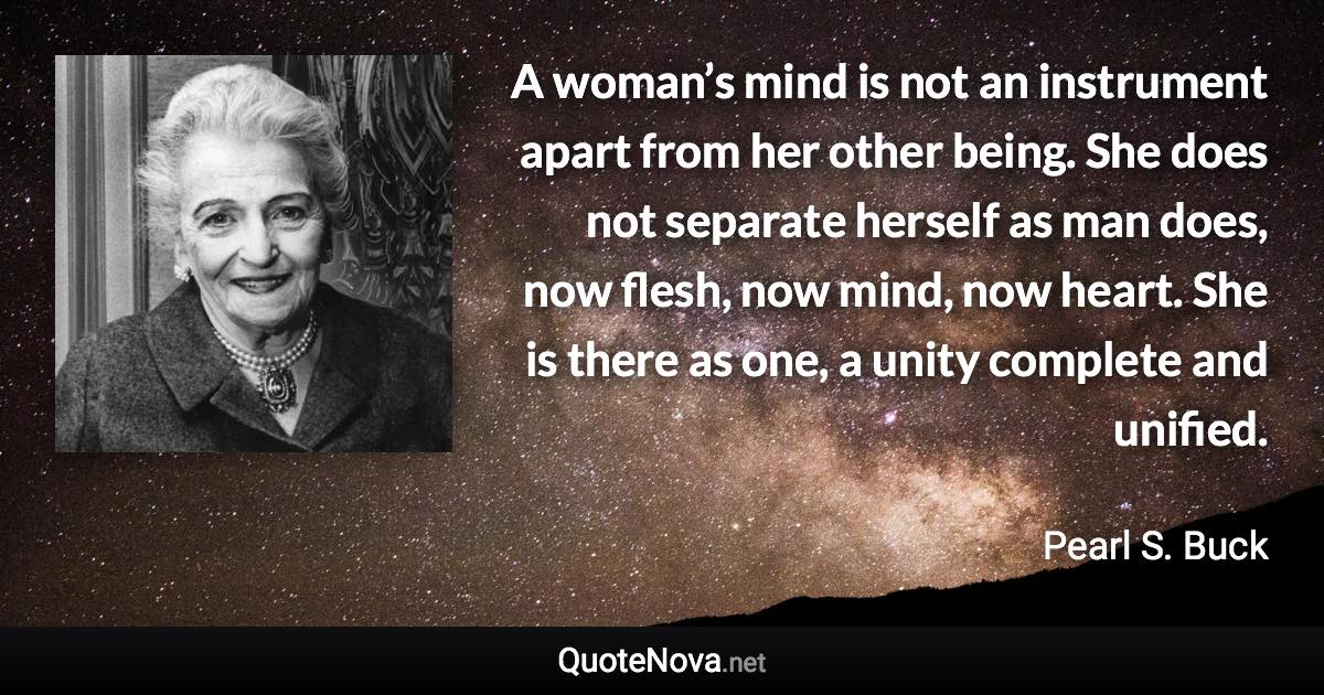 A woman’s mind is not an instrument apart from her other being. She does not separate herself as man does, now flesh, now mind, now heart. She is there as one, a unity complete and unified. - Pearl S. Buck quote