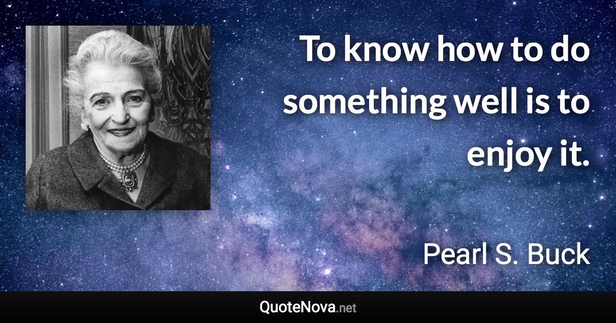 To know how to do something well is to enjoy it. - Pearl S. Buck quote
