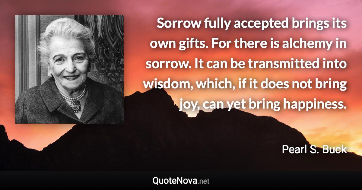 Sorrow fully accepted brings its own gifts. For there is alchemy in sorrow. It can be transmitted into wisdom, which, if it does not bring joy, can yet bring happiness. - Pearl S. Buck quote