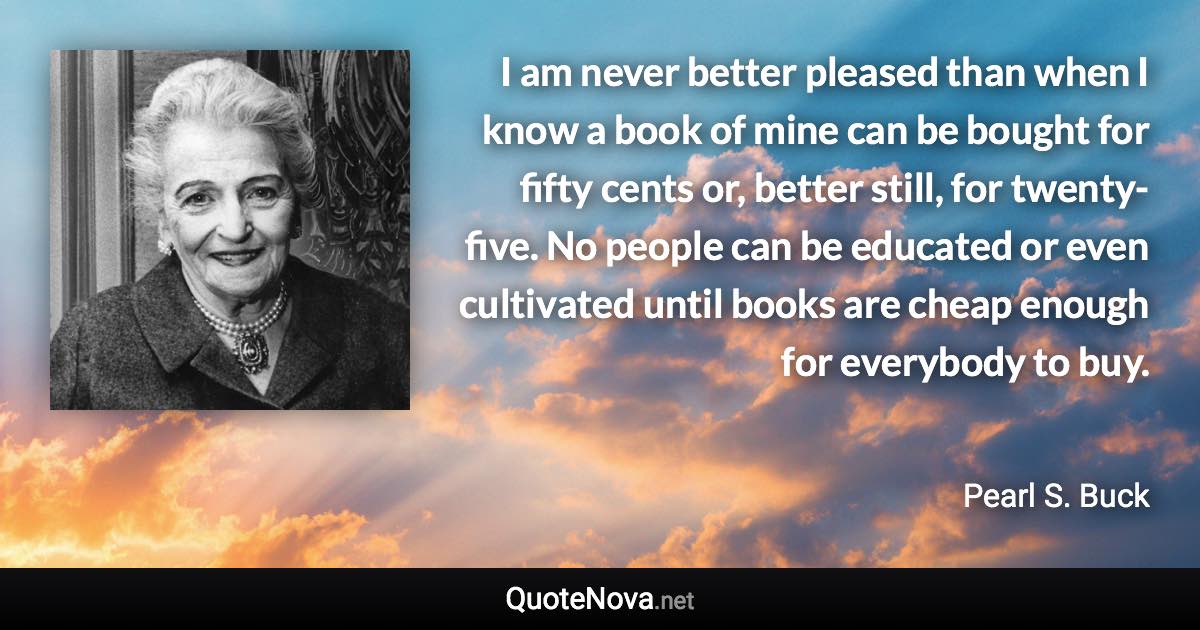 I am never better pleased than when I know a book of mine can be bought for fifty cents or, better still, for twenty-five. No people can be educated or even cultivated until books are cheap enough for everybody to buy. - Pearl S. Buck quote