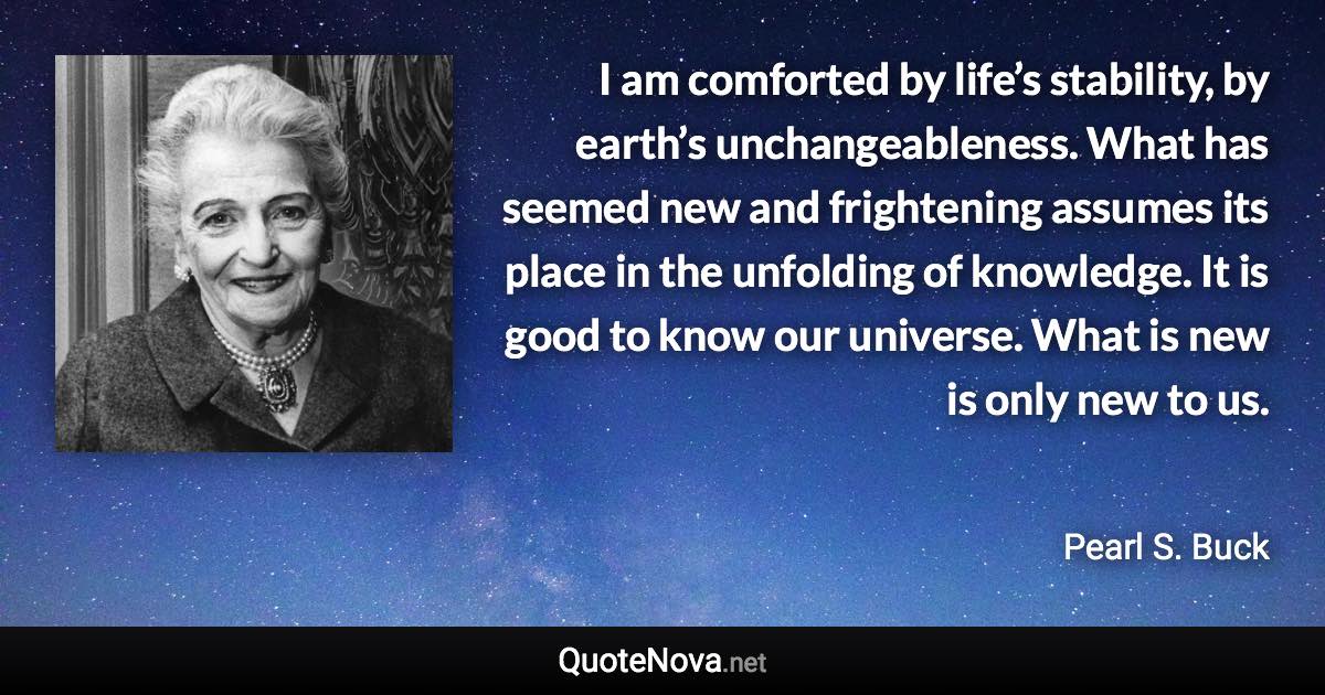 I am comforted by life’s stability, by earth’s unchangeableness. What has seemed new and frightening assumes its place in the unfolding of knowledge. It is good to know our universe. What is new is only new to us. - Pearl S. Buck quote