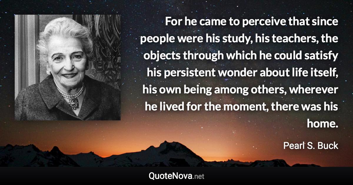 For he came to perceive that since people were his study, his teachers, the objects through which he could satisfy his persistent wonder about life itself, his own being among others, wherever he lived for the moment, there was his home. - Pearl S. Buck quote