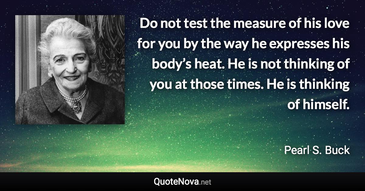 Do not test the measure of his love for you by the way he expresses his body’s heat. He is not thinking of you at those times. He is thinking of himself. - Pearl S. Buck quote