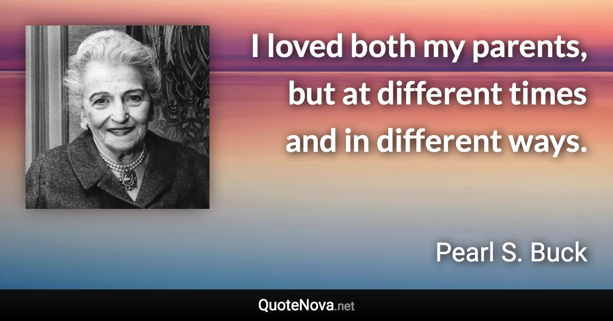 I loved both my parents, but at different times and in different ways. - Pearl S. Buck quote