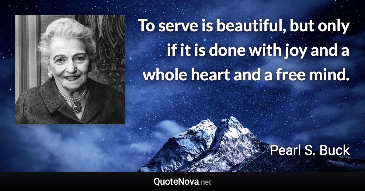 To serve is beautiful, but only if it is done with joy and a whole heart and a free mind. - Pearl S. Buck quote