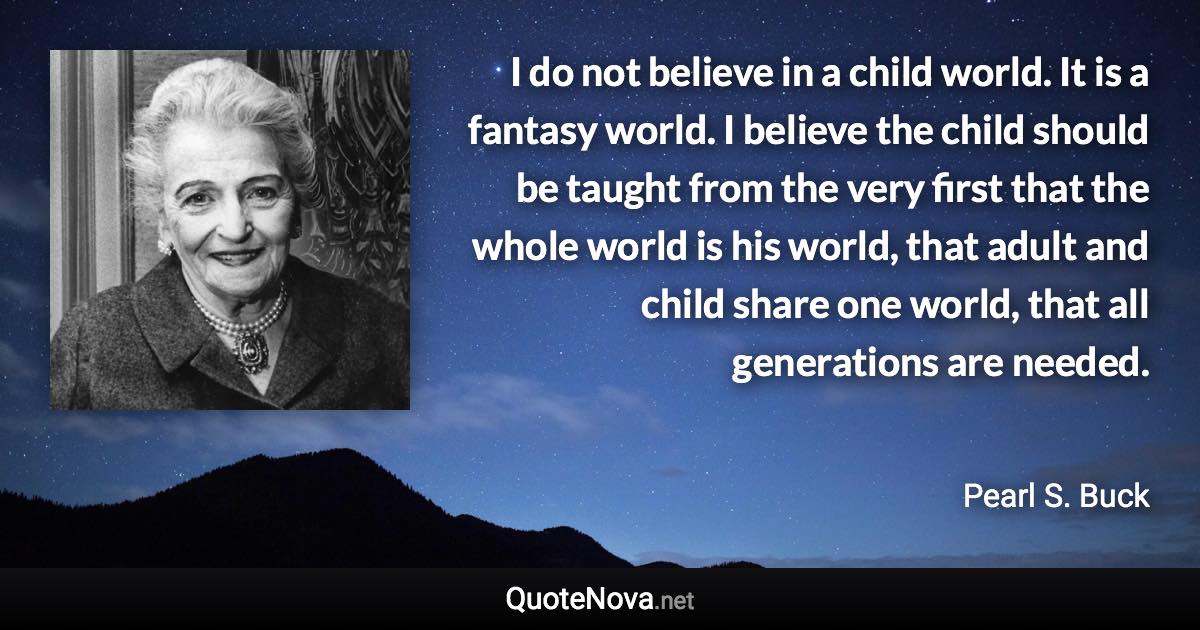 I do not believe in a child world. It is a fantasy world. I believe the child should be taught from the very first that the whole world is his world, that adult and child share one world, that all generations are needed. - Pearl S. Buck quote