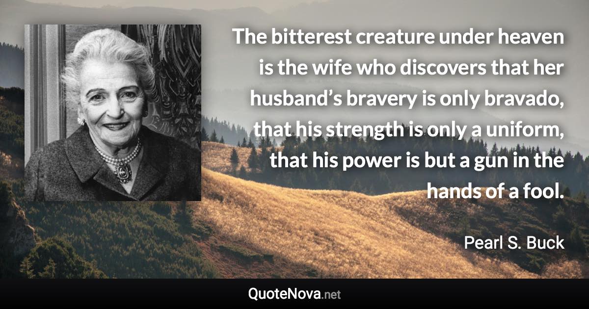 The bitterest creature under heaven is the wife who discovers that her husband’s bravery is only bravado, that his strength is only a uniform, that his power is but a gun in the hands of a fool. - Pearl S. Buck quote