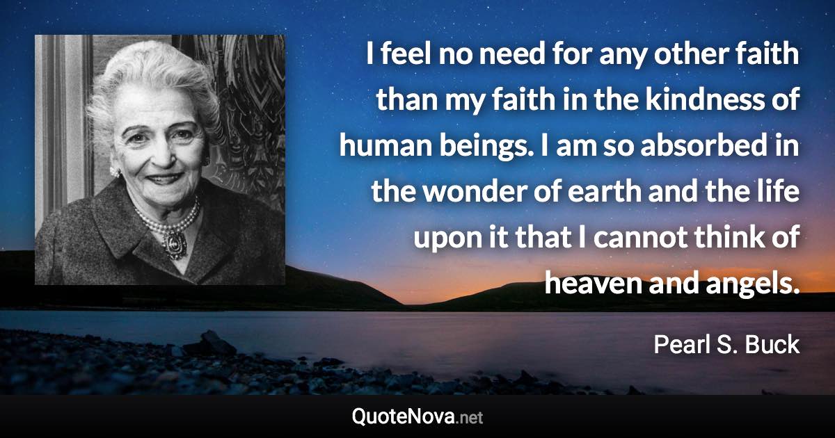 I feel no need for any other faith than my faith in the kindness of human beings. I am so absorbed in the wonder of earth and the life upon it that I cannot think of heaven and angels. - Pearl S. Buck quote