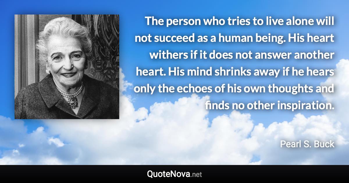 The person who tries to live alone will not succeed as a human being. His heart withers if it does not answer another heart. His mind shrinks away if he hears only the echoes of his own thoughts and finds no other inspiration. - Pearl S. Buck quote