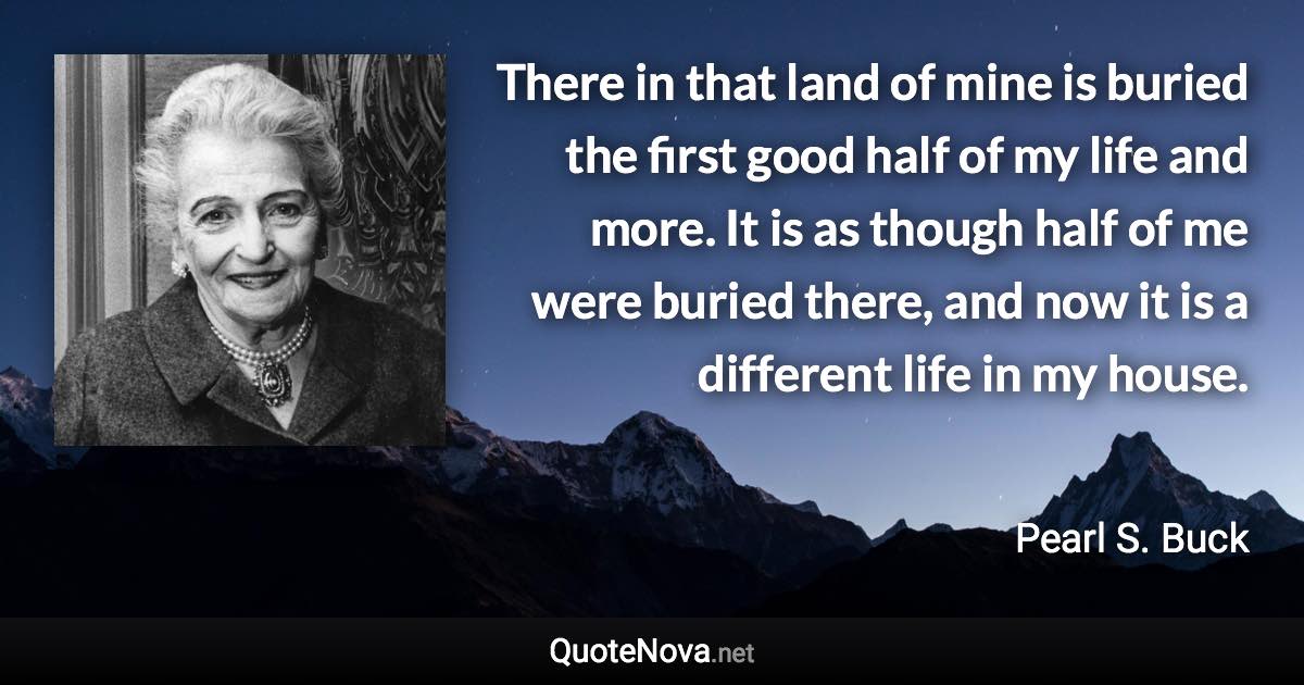 There in that land of mine is buried the first good half of my life and more. It is as though half of me were buried there, and now it is a different life in my house. - Pearl S. Buck quote