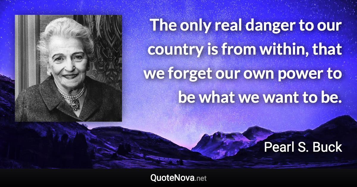 The only real danger to our country is from within, that we forget our own power to be what we want to be. - Pearl S. Buck quote