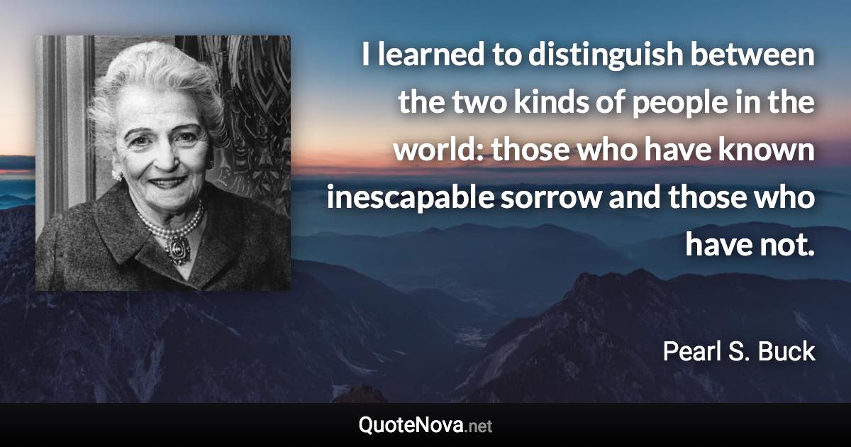 I learned to distinguish between the two kinds of people in the world: those who have known inescapable sorrow and those who have not. - Pearl S. Buck quote