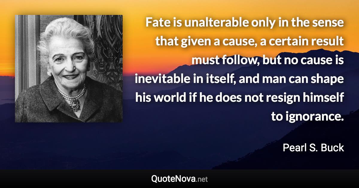 Fate is unalterable only in the sense that given a cause, a certain result must follow, but no cause is inevitable in itself, and man can shape his world if he does not resign himself to ignorance. - Pearl S. Buck quote