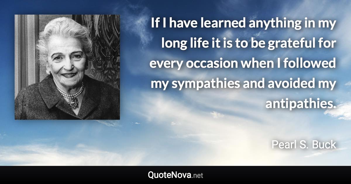 If I have learned anything in my long life it is to be grateful for every occasion when I followed my sympathies and avoided my antipathies. - Pearl S. Buck quote