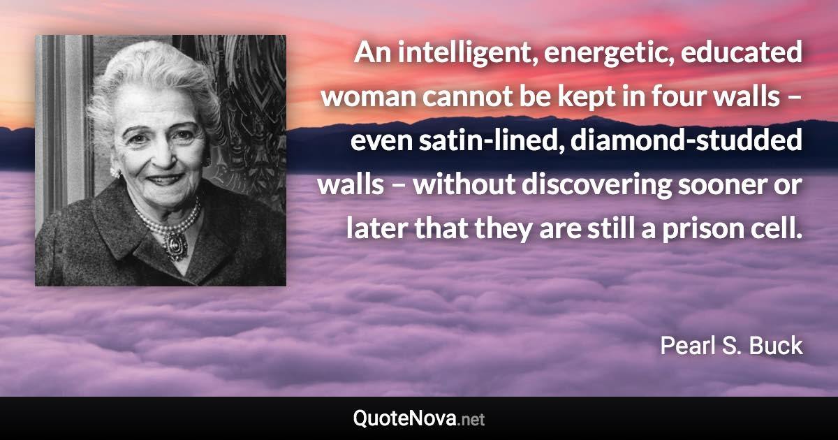 An intelligent, energetic, educated woman cannot be kept in four walls – even satin-lined, diamond-studded walls – without discovering sooner or later that they are still a prison cell. - Pearl S. Buck quote