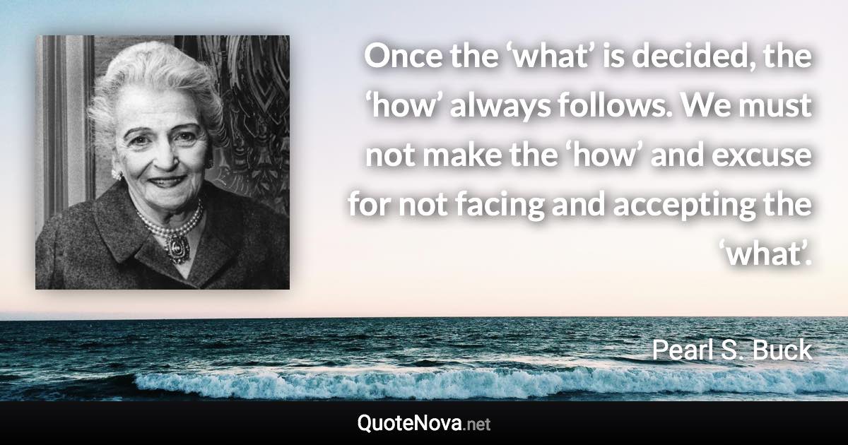Once the ‘what’ is decided, the ‘how’ always follows. We must not make the ‘how’ and excuse for not facing and accepting the ‘what’. - Pearl S. Buck quote