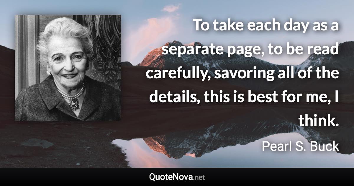 To take each day as a separate page, to be read carefully, savoring all of the details, this is best for me, I think. - Pearl S. Buck quote