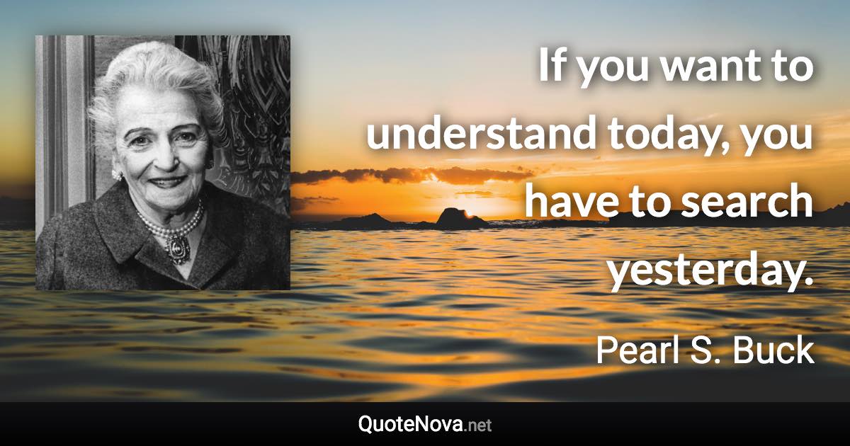 If you want to understand today, you have to search yesterday. - Pearl S. Buck quote