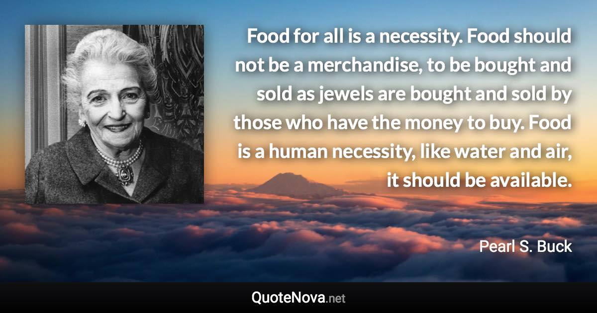 Food for all is a necessity. Food should not be a merchandise, to be bought and sold as jewels are bought and sold by those who have the money to buy. Food is a human necessity, like water and air, it should be available. - Pearl S. Buck quote