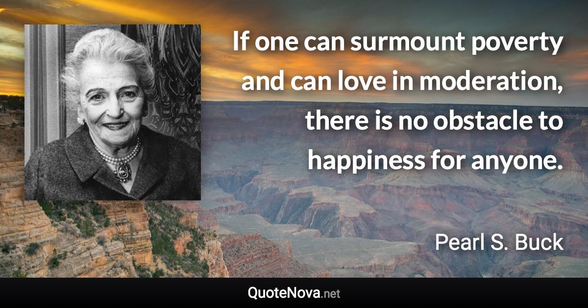 If one can surmount poverty and can love in moderation, there is no obstacle to happiness for anyone. - Pearl S. Buck quote