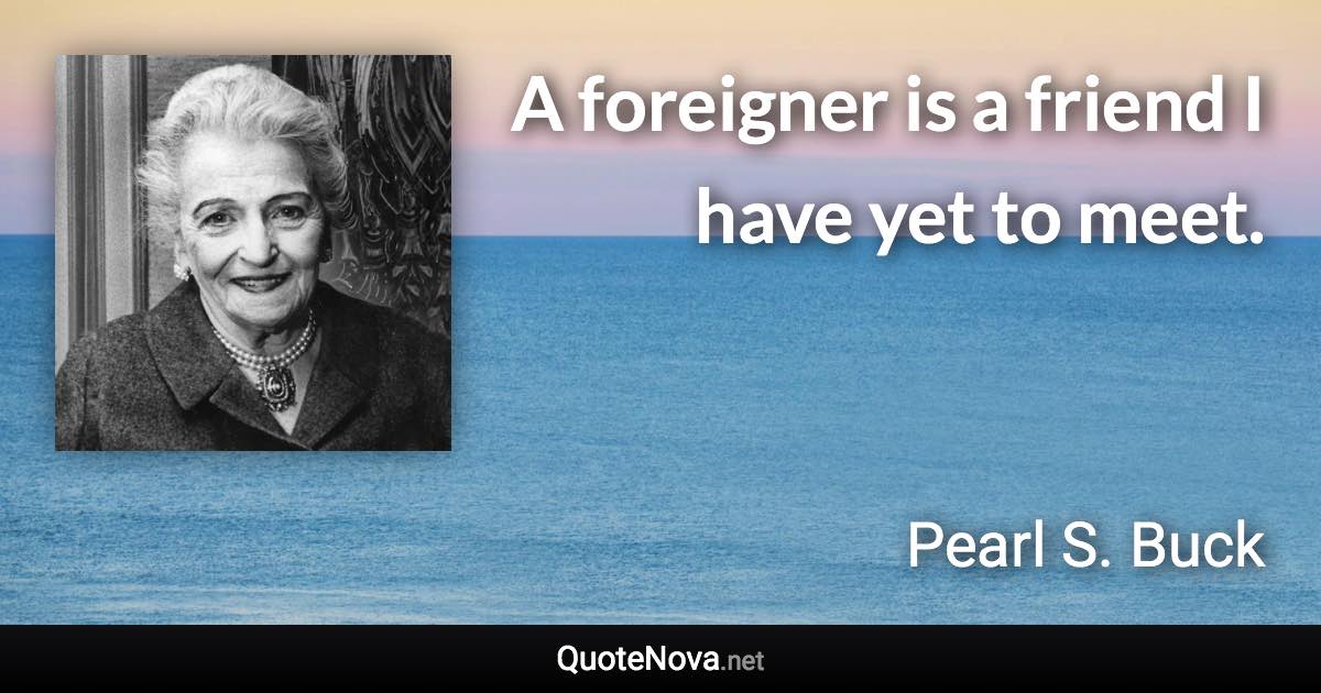 A foreigner is a friend I have yet to meet. - Pearl S. Buck quote