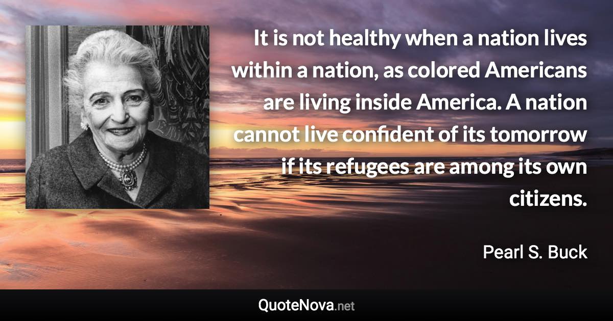 It is not healthy when a nation lives within a nation, as colored Americans are living inside America. A nation cannot live confident of its tomorrow if its refugees are among its own citizens. - Pearl S. Buck quote