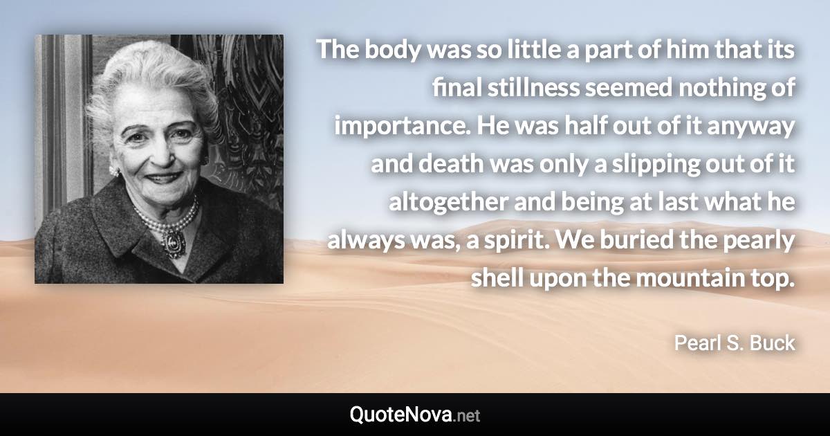 The body was so little a part of him that its final stillness seemed nothing of importance. He was half out of it anyway and death was only a slipping out of it altogether and being at last what he always was, a spirit. We buried the pearly shell upon the mountain top. - Pearl S. Buck quote