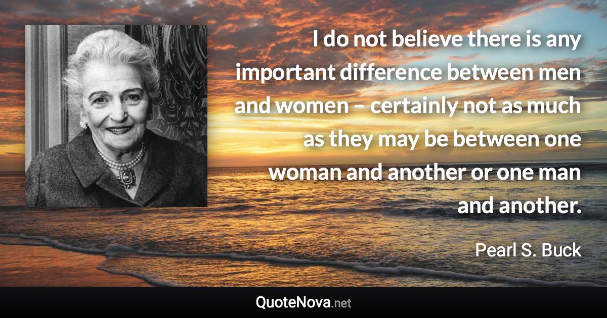 I do not believe there is any important difference between men and women – certainly not as much as they may be between one woman and another or one man and another. - Pearl S. Buck quote