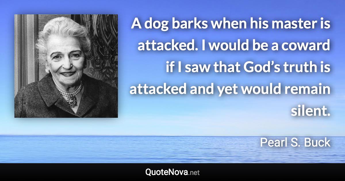 A dog barks when his master is attacked. I would be a coward if I saw that God’s truth is attacked and yet would remain silent. - Pearl S. Buck quote