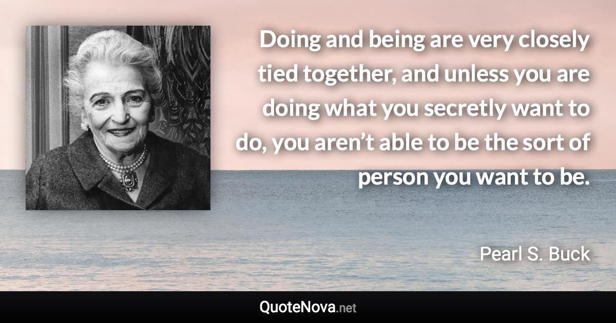 Doing and being are very closely tied together, and unless you are doing what you secretly want to do, you aren’t able to be the sort of person you want to be. - Pearl S. Buck quote