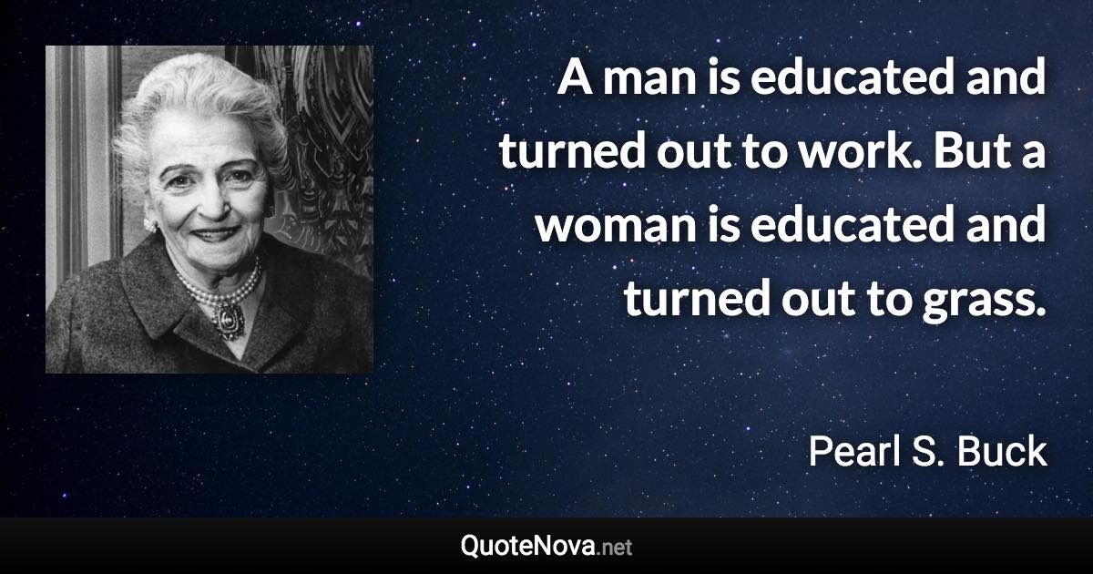 A man is educated and turned out to work. But a woman is educated and turned out to grass. - Pearl S. Buck quote