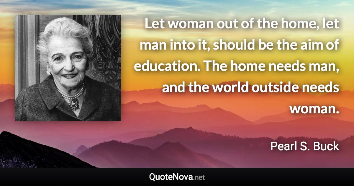 Let woman out of the home, let man into it, should be the aim of education. The home needs man, and the world outside needs woman. - Pearl S. Buck quote