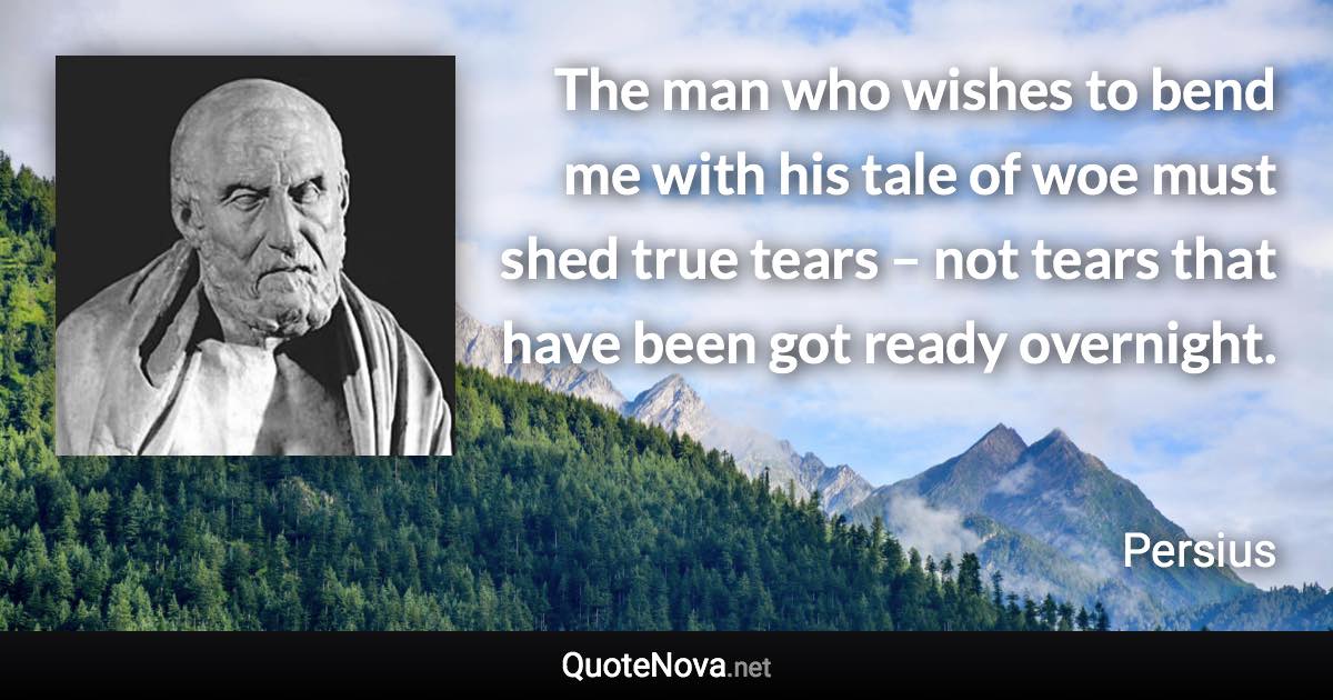 The man who wishes to bend me with his tale of woe must shed true tears – not tears that have been got ready overnight. - Persius quote