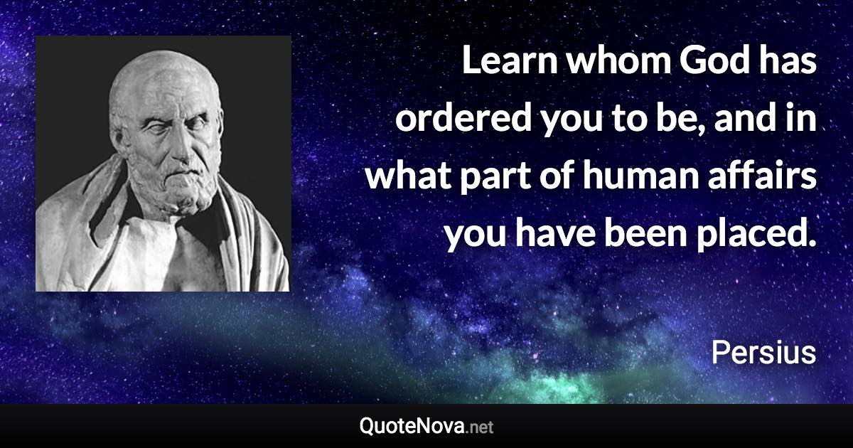 Learn whom God has ordered you to be, and in what part of human affairs you have been placed. - Persius quote