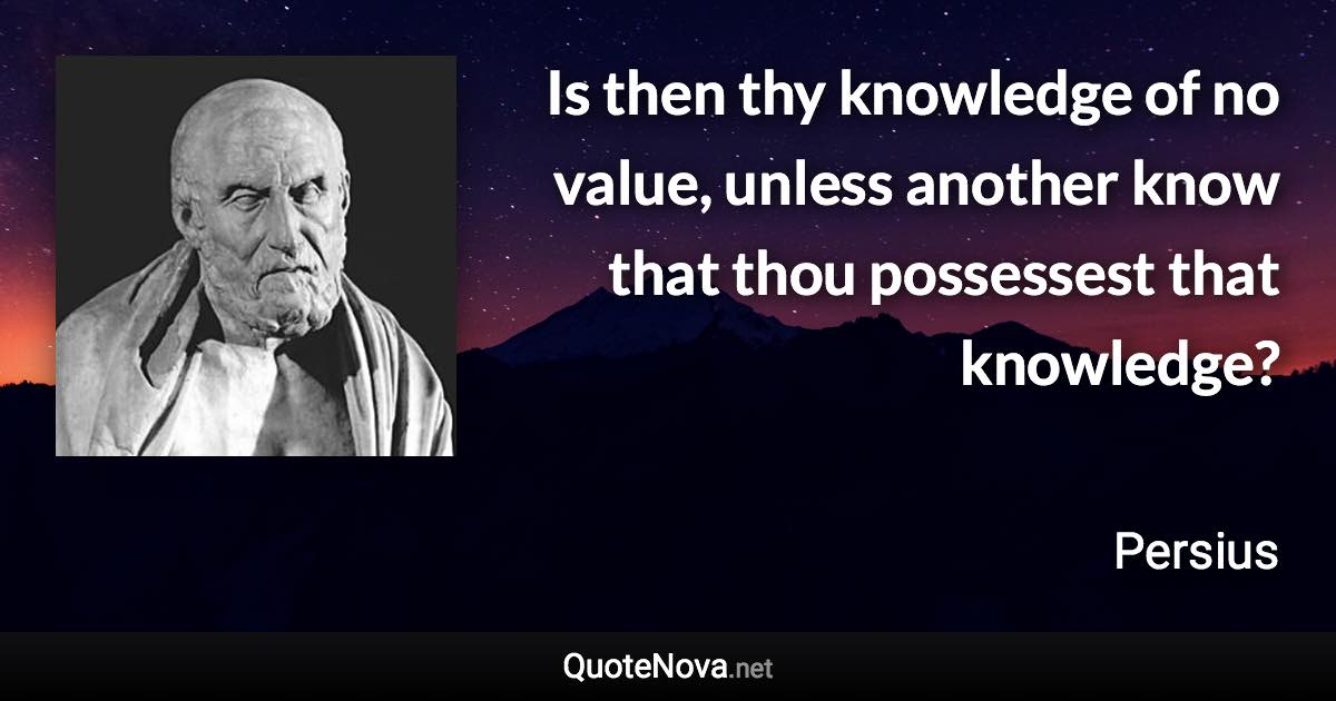 Is then thy knowledge of no value, unless another know that thou possessest that knowledge? - Persius quote