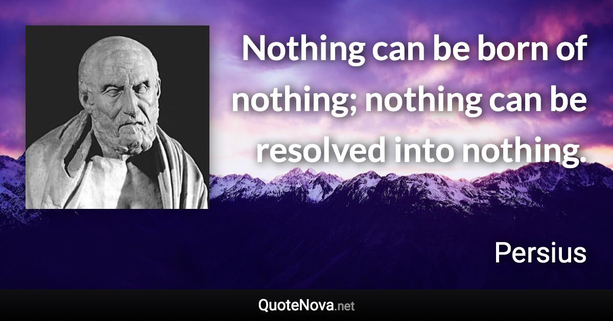 Nothing can be born of nothing; nothing can be resolved into nothing. - Persius quote