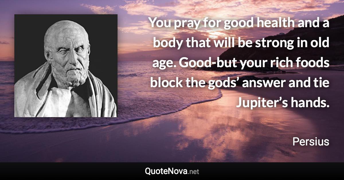 You pray for good health and a body that will be strong in old age. Good-but your rich foods block the gods’ answer and tie Jupiter’s hands. - Persius quote
