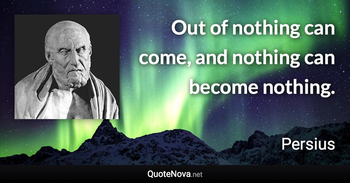Out of nothing can come, and nothing can become nothing. - Persius quote