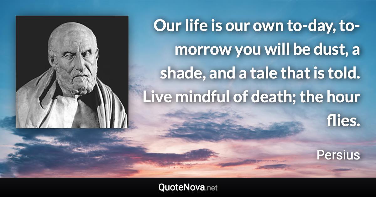 Our life is our own to-day, to-morrow you will be dust, a shade, and a tale that is told. Live mindful of death; the hour flies. - Persius quote
